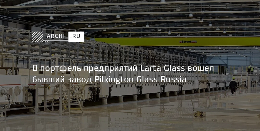 В портфель предприятий Larta Glass вошел бывший завод Pilkington Glass Russia